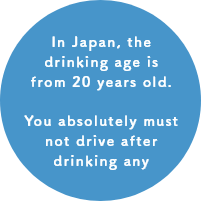 In Japan, the drinking age is from 20 years old. You absolutely must not drive after drinking any amount. 